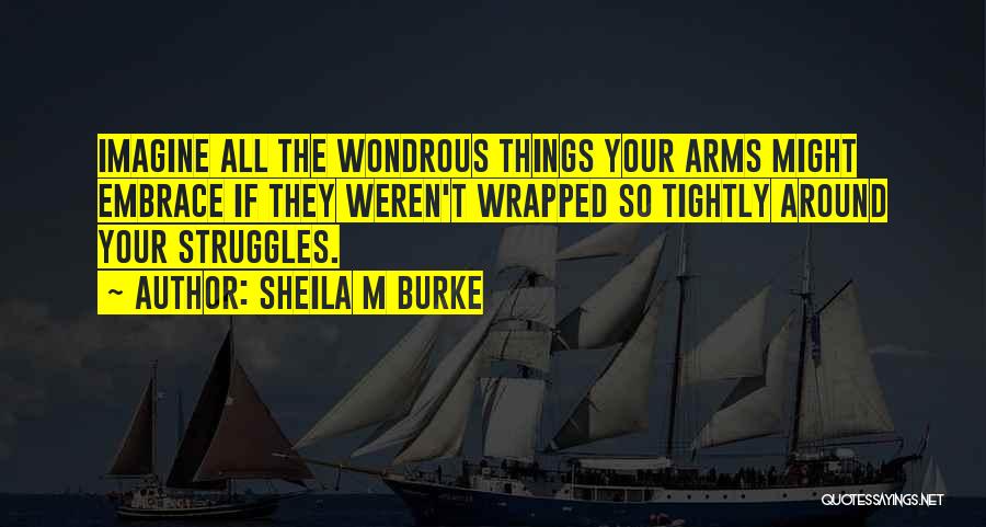 Sheila M Burke Quotes: Imagine All The Wondrous Things Your Arms Might Embrace If They Weren't Wrapped So Tightly Around Your Struggles.