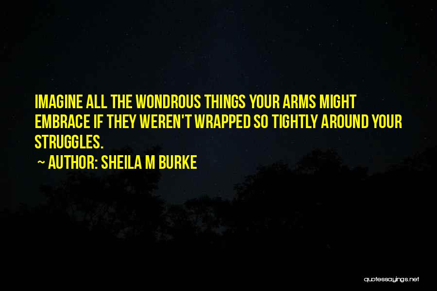 Sheila M Burke Quotes: Imagine All The Wondrous Things Your Arms Might Embrace If They Weren't Wrapped So Tightly Around Your Struggles.