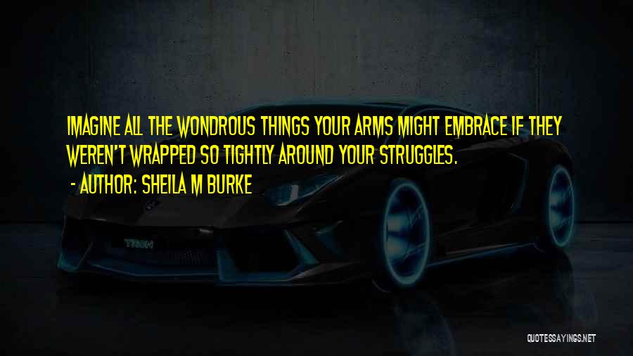 Sheila M Burke Quotes: Imagine All The Wondrous Things Your Arms Might Embrace If They Weren't Wrapped So Tightly Around Your Struggles.