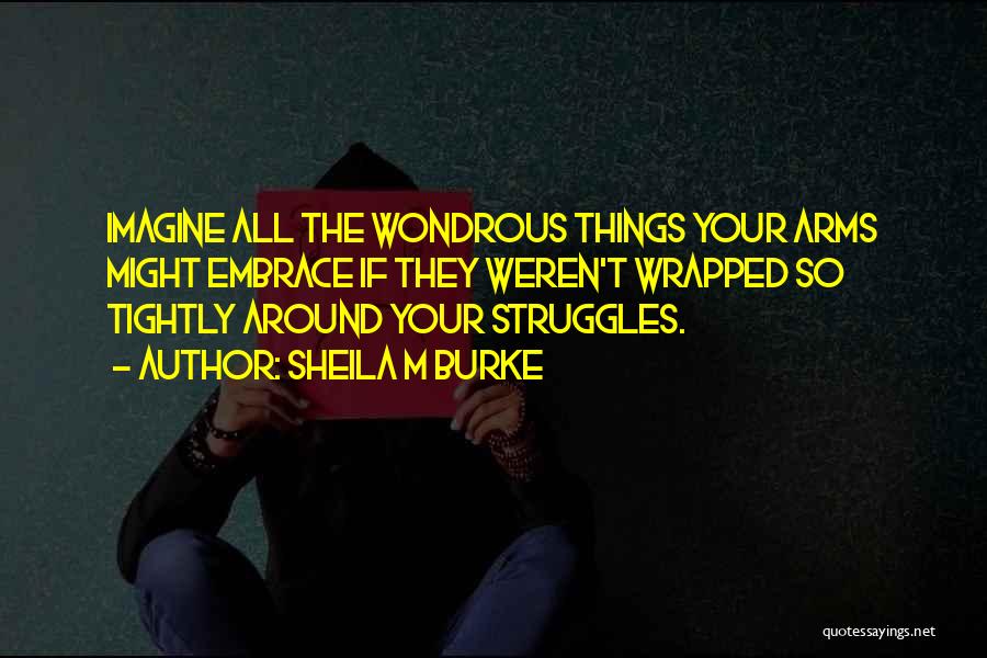 Sheila M Burke Quotes: Imagine All The Wondrous Things Your Arms Might Embrace If They Weren't Wrapped So Tightly Around Your Struggles.