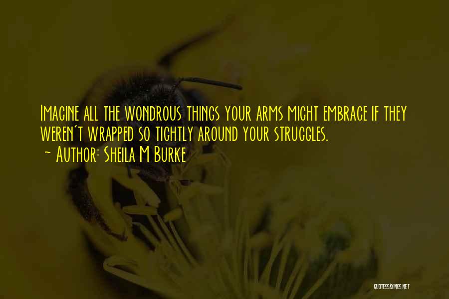 Sheila M Burke Quotes: Imagine All The Wondrous Things Your Arms Might Embrace If They Weren't Wrapped So Tightly Around Your Struggles.