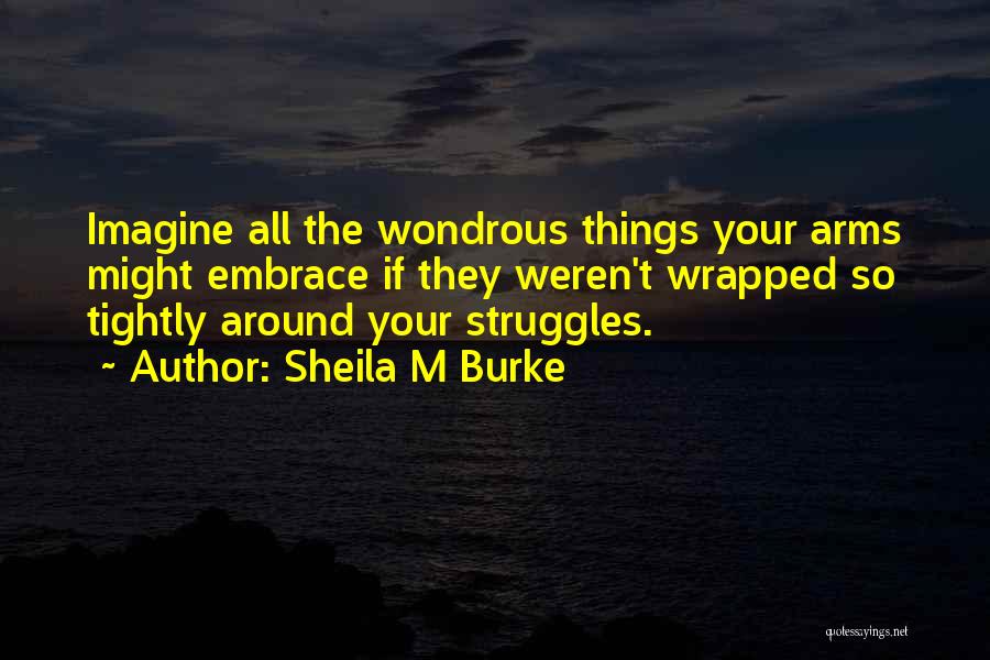 Sheila M Burke Quotes: Imagine All The Wondrous Things Your Arms Might Embrace If They Weren't Wrapped So Tightly Around Your Struggles.