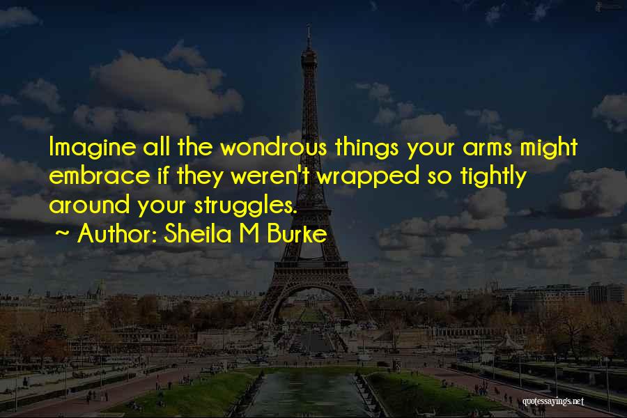 Sheila M Burke Quotes: Imagine All The Wondrous Things Your Arms Might Embrace If They Weren't Wrapped So Tightly Around Your Struggles.