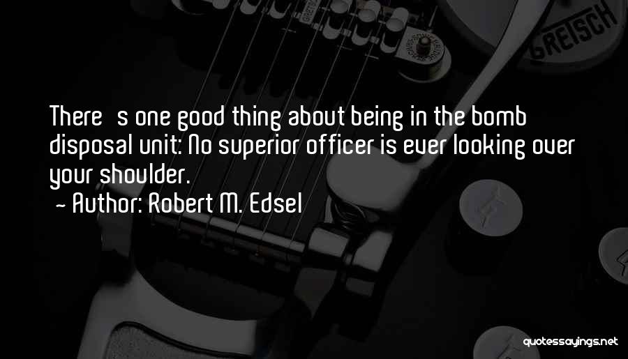 Robert M. Edsel Quotes: There's One Good Thing About Being In The Bomb Disposal Unit: No Superior Officer Is Ever Looking Over Your Shoulder.