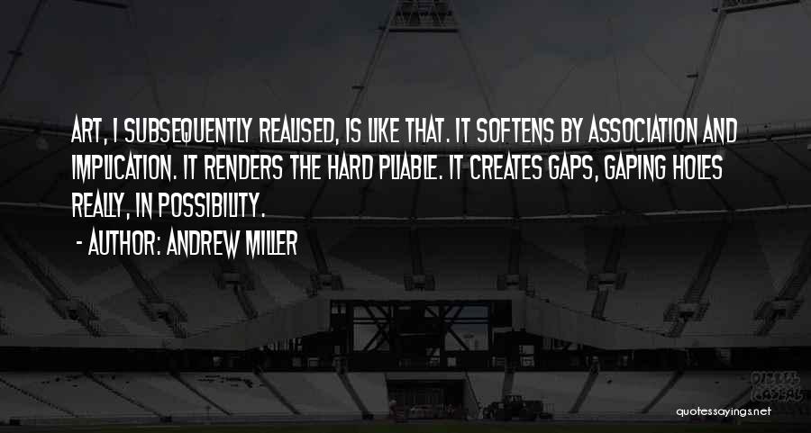 Andrew Miller Quotes: Art, I Subsequently Realised, Is Like That. It Softens By Association And Implication. It Renders The Hard Pliable. It Creates