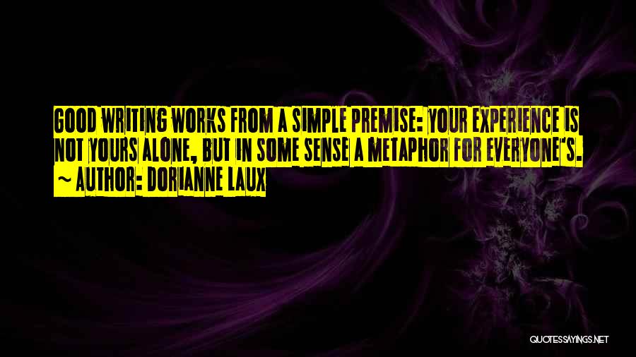 Dorianne Laux Quotes: Good Writing Works From A Simple Premise: Your Experience Is Not Yours Alone, But In Some Sense A Metaphor For