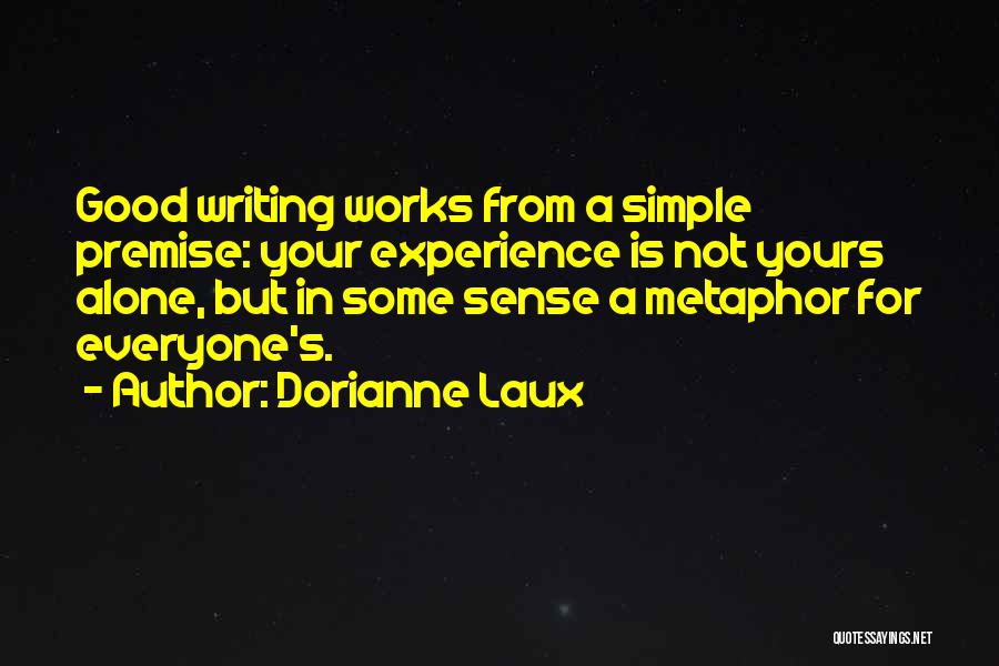 Dorianne Laux Quotes: Good Writing Works From A Simple Premise: Your Experience Is Not Yours Alone, But In Some Sense A Metaphor For