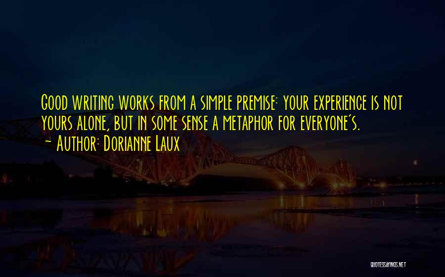 Dorianne Laux Quotes: Good Writing Works From A Simple Premise: Your Experience Is Not Yours Alone, But In Some Sense A Metaphor For