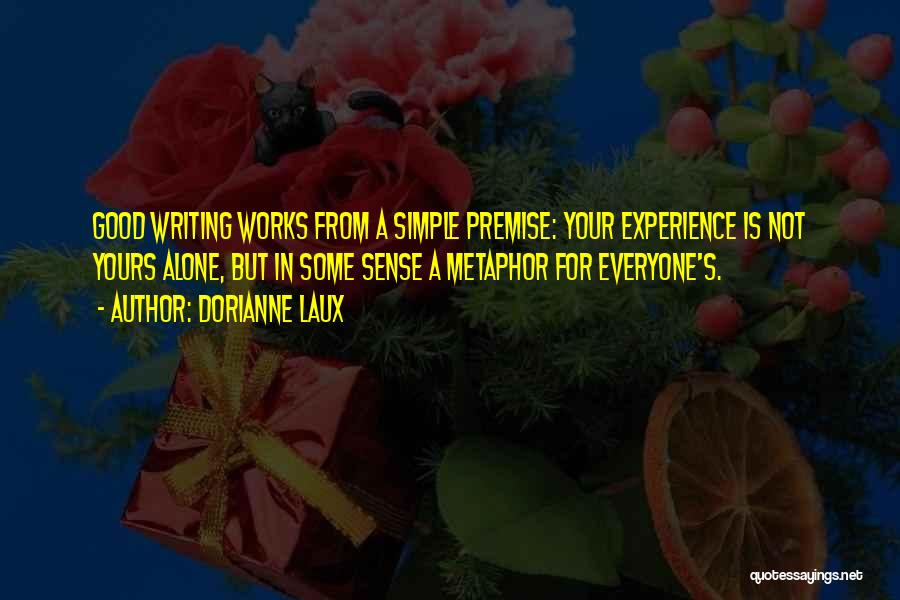 Dorianne Laux Quotes: Good Writing Works From A Simple Premise: Your Experience Is Not Yours Alone, But In Some Sense A Metaphor For