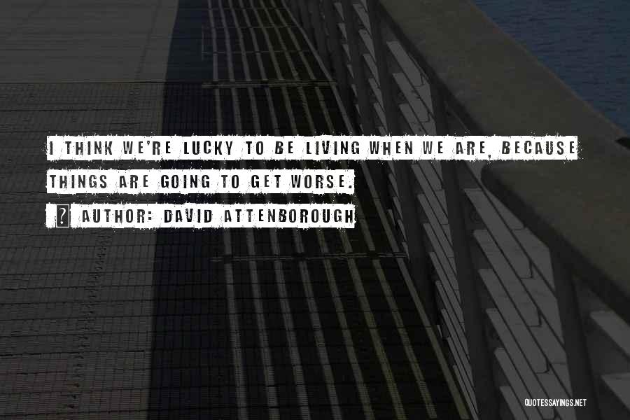 David Attenborough Quotes: I Think We're Lucky To Be Living When We Are, Because Things Are Going To Get Worse.