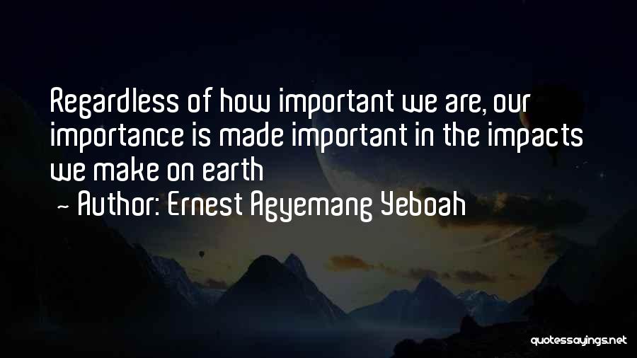 Ernest Agyemang Yeboah Quotes: Regardless Of How Important We Are, Our Importance Is Made Important In The Impacts We Make On Earth