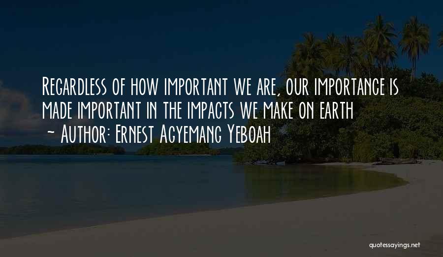 Ernest Agyemang Yeboah Quotes: Regardless Of How Important We Are, Our Importance Is Made Important In The Impacts We Make On Earth
