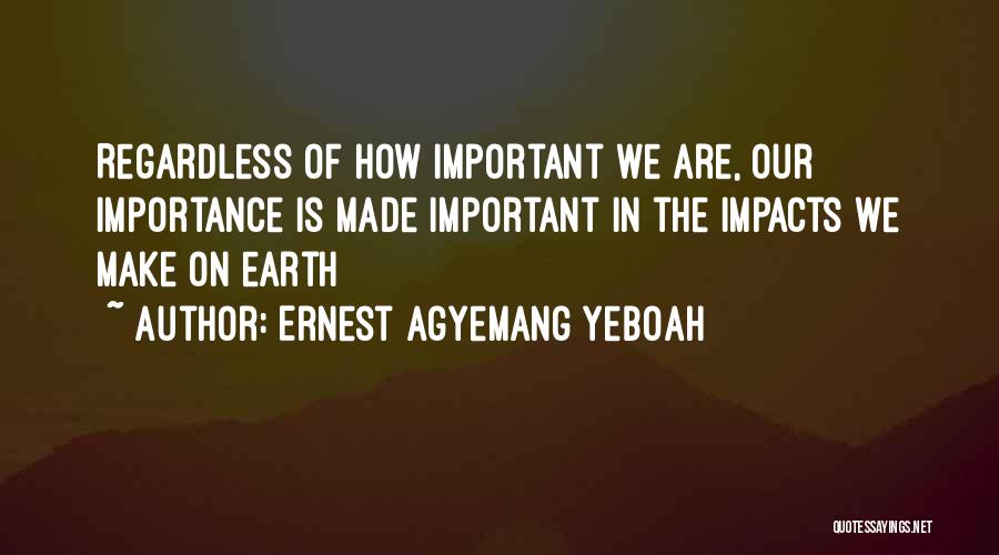 Ernest Agyemang Yeboah Quotes: Regardless Of How Important We Are, Our Importance Is Made Important In The Impacts We Make On Earth