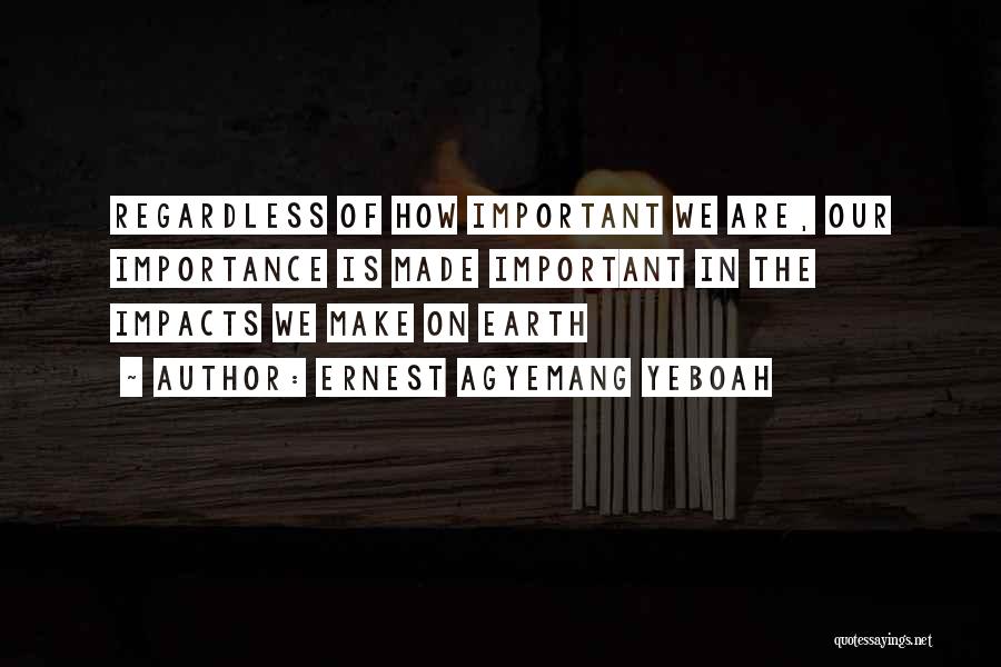 Ernest Agyemang Yeboah Quotes: Regardless Of How Important We Are, Our Importance Is Made Important In The Impacts We Make On Earth