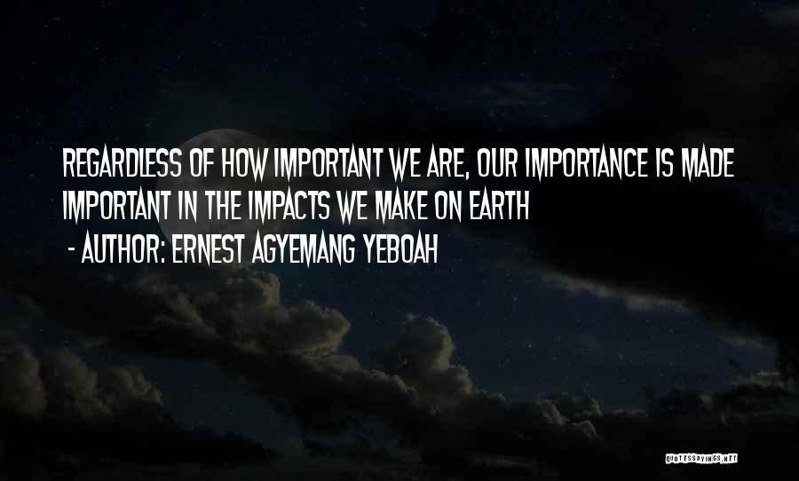 Ernest Agyemang Yeboah Quotes: Regardless Of How Important We Are, Our Importance Is Made Important In The Impacts We Make On Earth