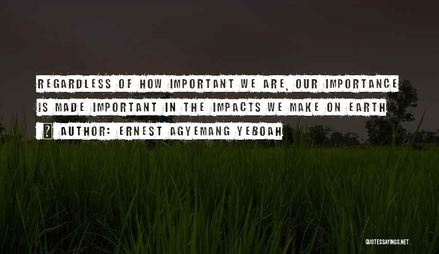 Ernest Agyemang Yeboah Quotes: Regardless Of How Important We Are, Our Importance Is Made Important In The Impacts We Make On Earth