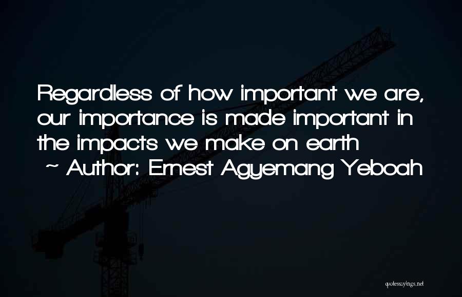 Ernest Agyemang Yeboah Quotes: Regardless Of How Important We Are, Our Importance Is Made Important In The Impacts We Make On Earth