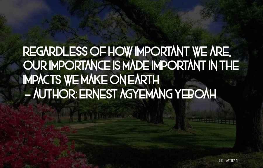 Ernest Agyemang Yeboah Quotes: Regardless Of How Important We Are, Our Importance Is Made Important In The Impacts We Make On Earth