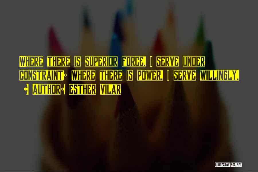 Esther Vilar Quotes: Where There Is Superior Force, I Serve Under Constraint; Where There Is Power, I Serve Willingly.