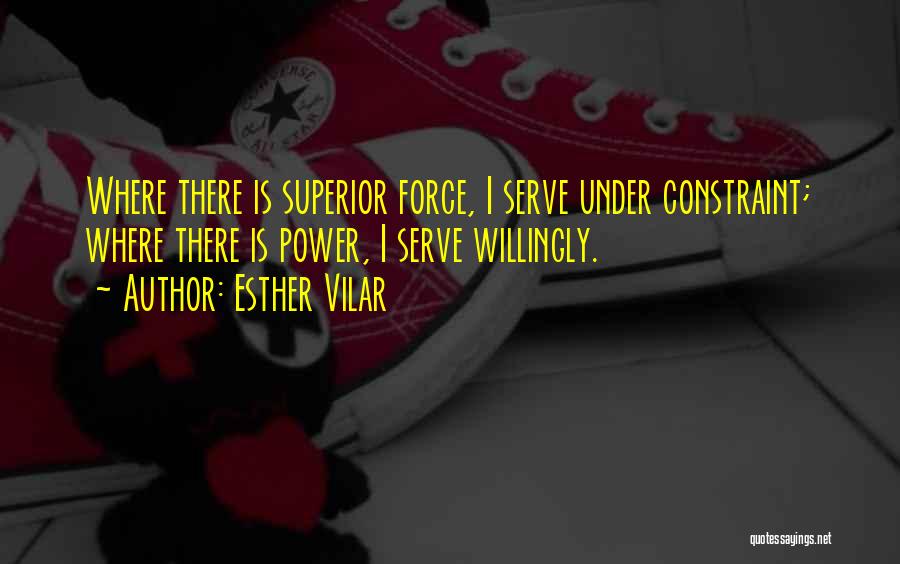 Esther Vilar Quotes: Where There Is Superior Force, I Serve Under Constraint; Where There Is Power, I Serve Willingly.