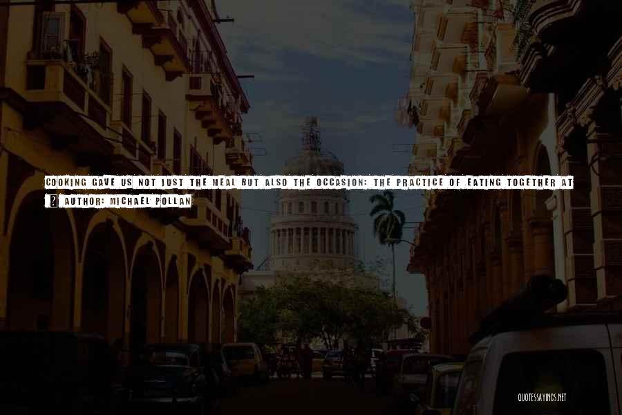 Michael Pollan Quotes: Cooking Gave Us Not Just The Meal But Also The Occasion: The Practice Of Eating Together At An Appointed Time