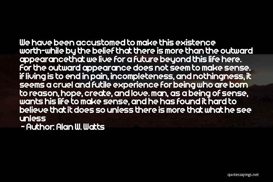 Alan W. Watts Quotes: We Have Been Accustomed To Make This Existence Worth-while By The Belief That There Is More Than The Outward Appearancethat