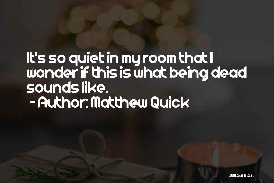 Matthew Quick Quotes: It's So Quiet In My Room That I Wonder If This Is What Being Dead Sounds Like.