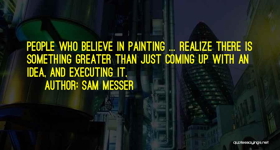 Sam Messer Quotes: People Who Believe In Painting ... Realize There Is Something Greater Than Just Coming Up With An Idea, And Executing