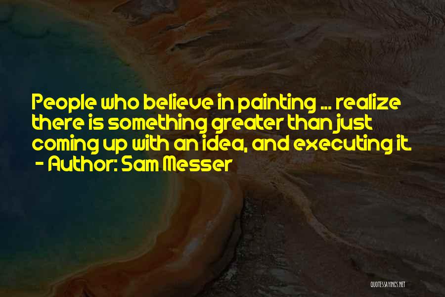 Sam Messer Quotes: People Who Believe In Painting ... Realize There Is Something Greater Than Just Coming Up With An Idea, And Executing