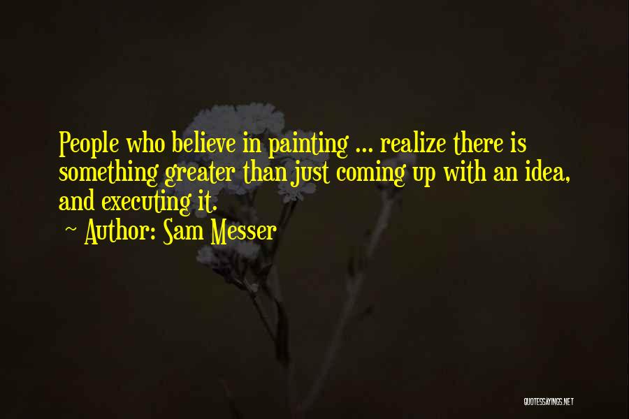 Sam Messer Quotes: People Who Believe In Painting ... Realize There Is Something Greater Than Just Coming Up With An Idea, And Executing