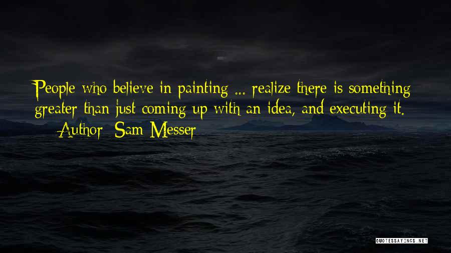 Sam Messer Quotes: People Who Believe In Painting ... Realize There Is Something Greater Than Just Coming Up With An Idea, And Executing