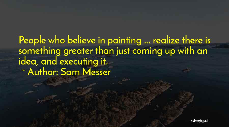 Sam Messer Quotes: People Who Believe In Painting ... Realize There Is Something Greater Than Just Coming Up With An Idea, And Executing