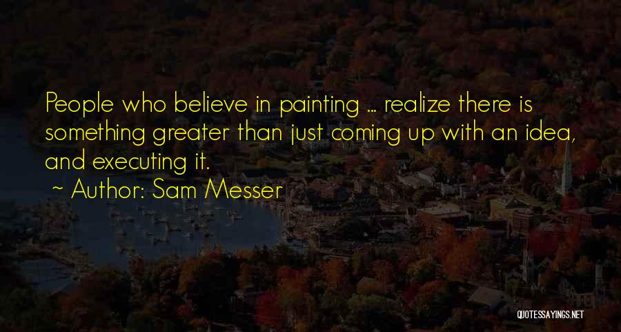 Sam Messer Quotes: People Who Believe In Painting ... Realize There Is Something Greater Than Just Coming Up With An Idea, And Executing