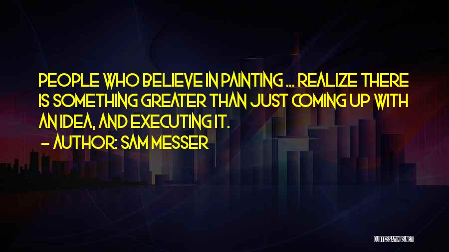 Sam Messer Quotes: People Who Believe In Painting ... Realize There Is Something Greater Than Just Coming Up With An Idea, And Executing