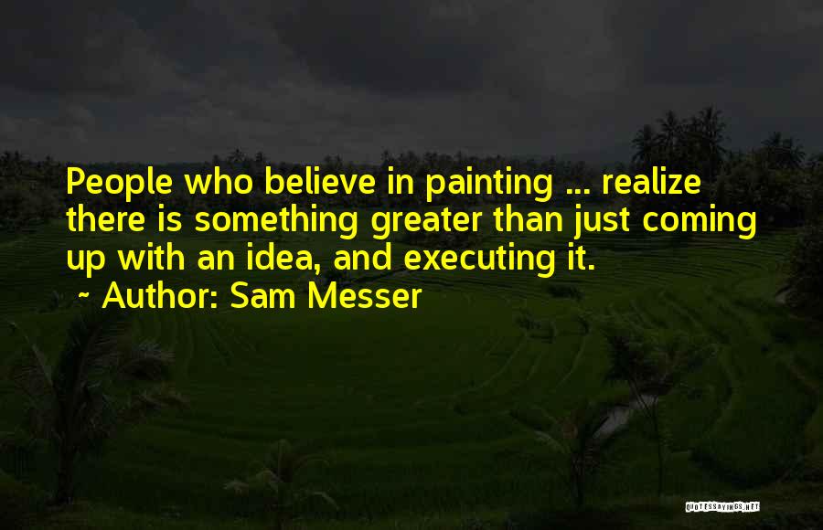 Sam Messer Quotes: People Who Believe In Painting ... Realize There Is Something Greater Than Just Coming Up With An Idea, And Executing