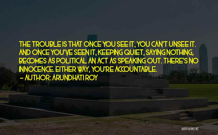 Arundhati Roy Quotes: The Trouble Is That Once You See It, You Can't Unsee It. And Once You've Seen It, Keeping Quiet, Saying