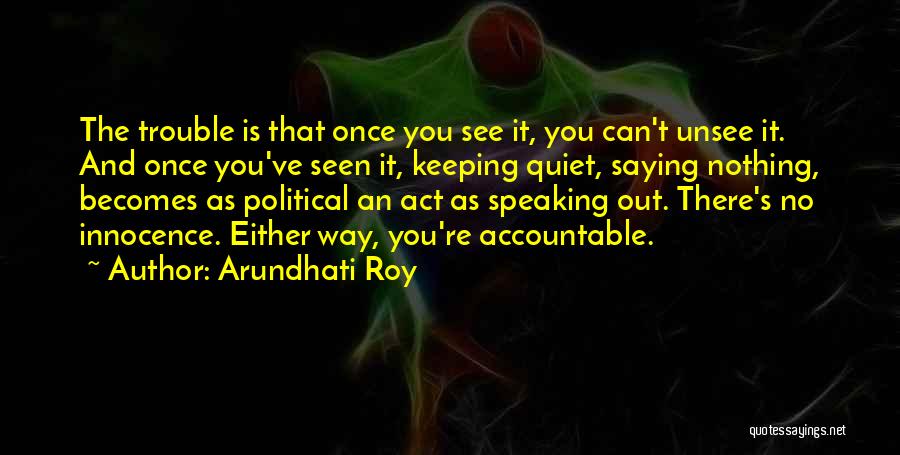 Arundhati Roy Quotes: The Trouble Is That Once You See It, You Can't Unsee It. And Once You've Seen It, Keeping Quiet, Saying