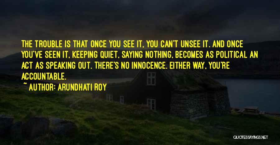 Arundhati Roy Quotes: The Trouble Is That Once You See It, You Can't Unsee It. And Once You've Seen It, Keeping Quiet, Saying