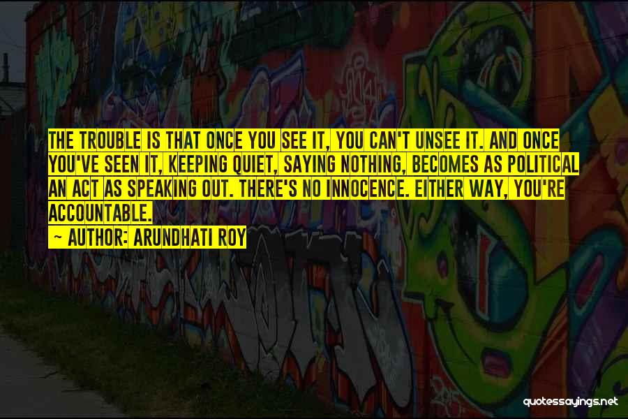 Arundhati Roy Quotes: The Trouble Is That Once You See It, You Can't Unsee It. And Once You've Seen It, Keeping Quiet, Saying