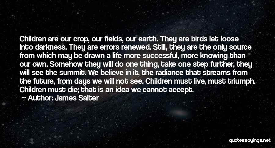 James Salter Quotes: Children Are Our Crop, Our Fields, Our Earth. They Are Birds Let Loose Into Darkness. They Are Errors Renewed. Still,