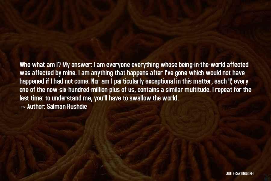 Salman Rushdie Quotes: Who What Am I? My Answer: I Am Everyone Everything Whose Being-in-the-world Affected Was Affected By Mine. I Am Anything