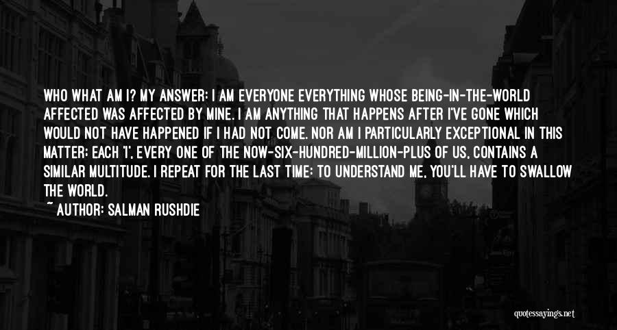 Salman Rushdie Quotes: Who What Am I? My Answer: I Am Everyone Everything Whose Being-in-the-world Affected Was Affected By Mine. I Am Anything