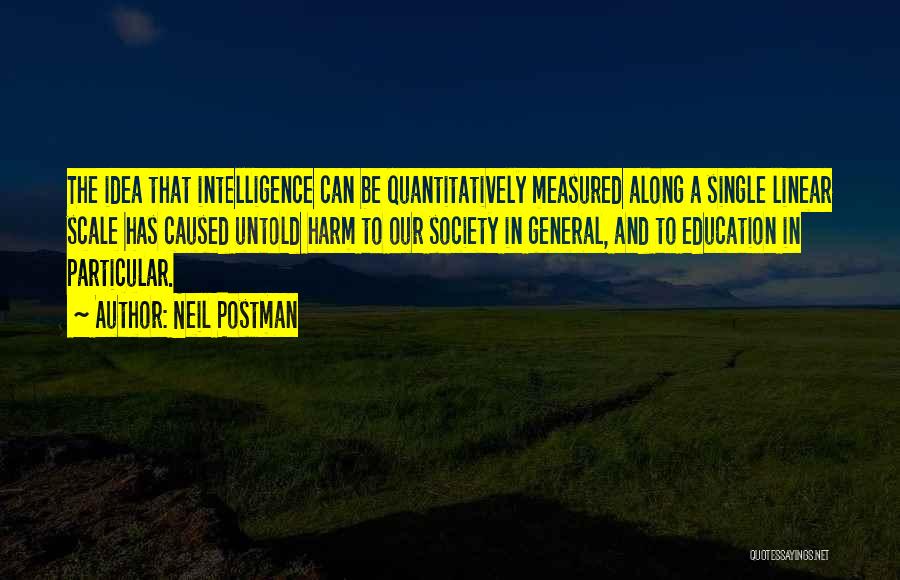 Neil Postman Quotes: The Idea That Intelligence Can Be Quantitatively Measured Along A Single Linear Scale Has Caused Untold Harm To Our Society