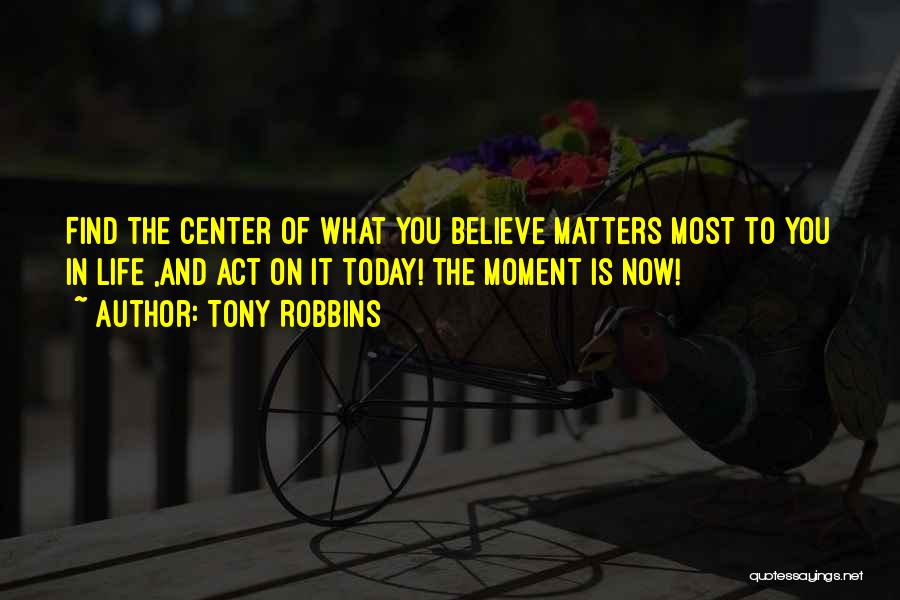 Tony Robbins Quotes: Find The Center Of What You Believe Matters Most To You In Life ,and Act On It Today! The Moment