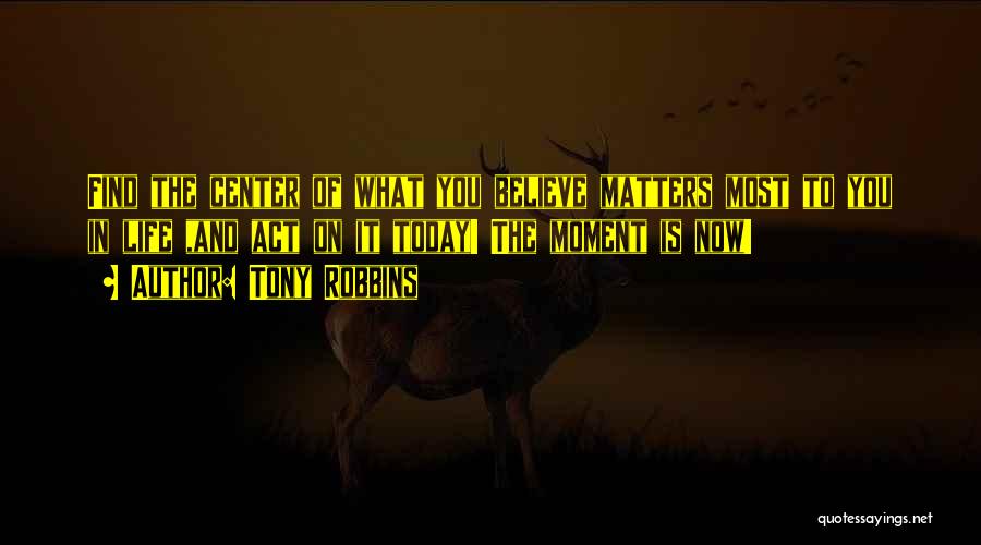 Tony Robbins Quotes: Find The Center Of What You Believe Matters Most To You In Life ,and Act On It Today! The Moment