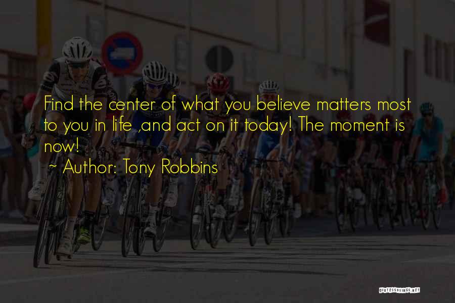 Tony Robbins Quotes: Find The Center Of What You Believe Matters Most To You In Life ,and Act On It Today! The Moment