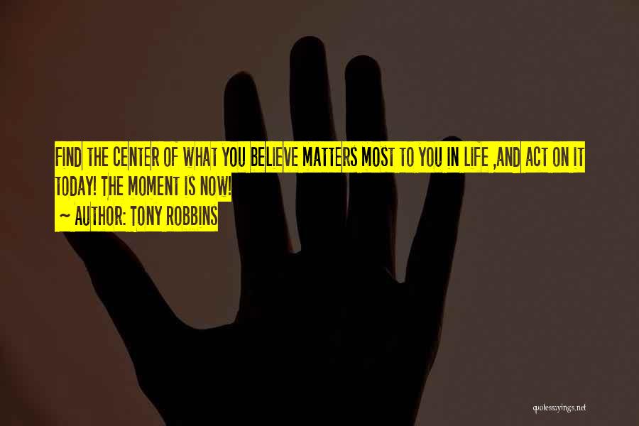 Tony Robbins Quotes: Find The Center Of What You Believe Matters Most To You In Life ,and Act On It Today! The Moment