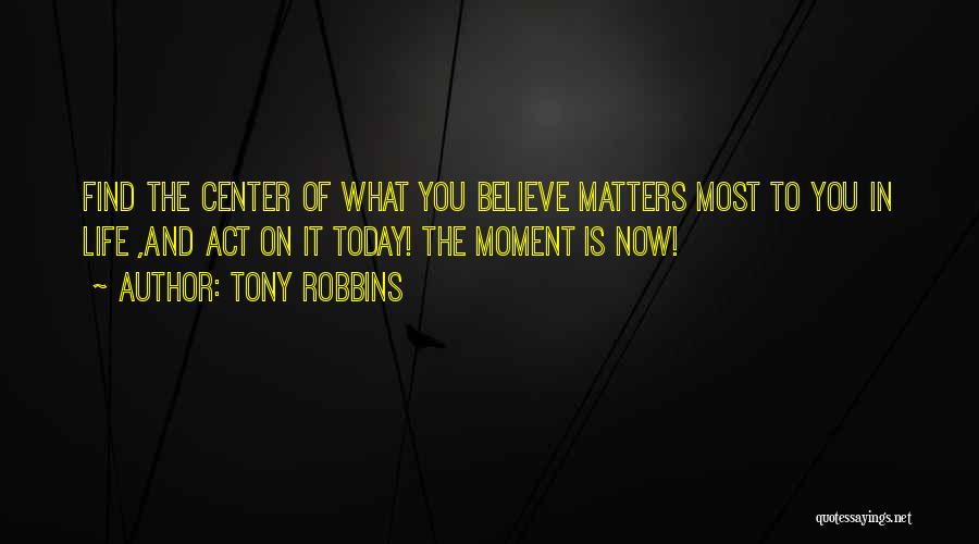 Tony Robbins Quotes: Find The Center Of What You Believe Matters Most To You In Life ,and Act On It Today! The Moment