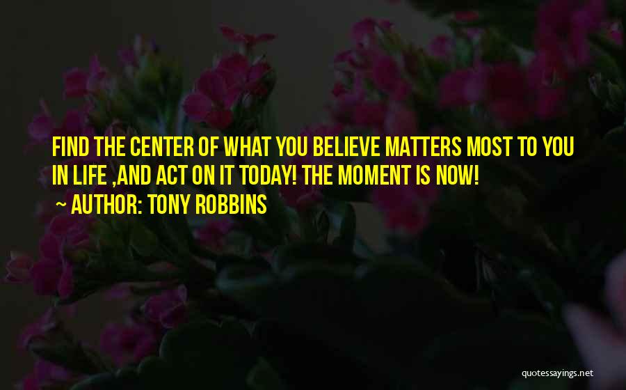 Tony Robbins Quotes: Find The Center Of What You Believe Matters Most To You In Life ,and Act On It Today! The Moment