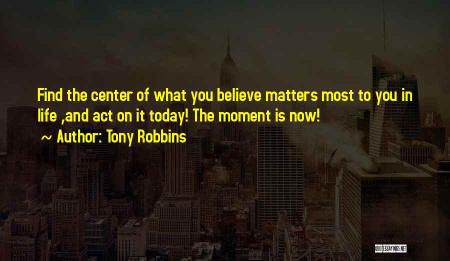 Tony Robbins Quotes: Find The Center Of What You Believe Matters Most To You In Life ,and Act On It Today! The Moment